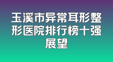 玉溪市异常耳形整形医院排行榜十强展望