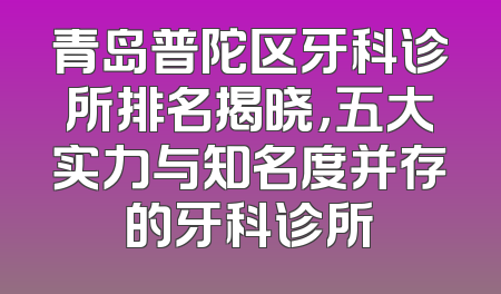 青岛普陀区牙科诊所排名揭晓，五大实力与知名度并存的牙科诊所