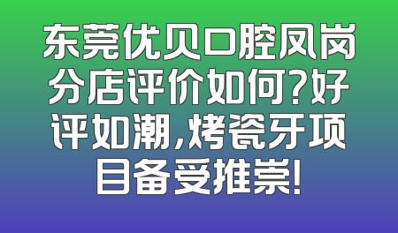 东莞优贝口腔凤岗分店评价如何？好评如潮，烤瓷牙项目备受推崇！