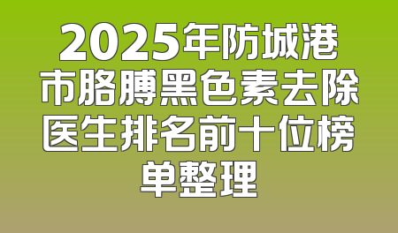 2025年防城港市胳膊黑色素去除医生排名前十位榜单整理