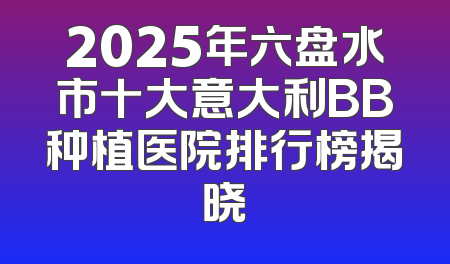 2025年六盘水市十大意大利BB种植医院排行榜揭晓