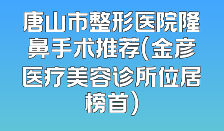 唐山市整形医院隆鼻手术推荐（金彦医疗美容诊所位居榜首）