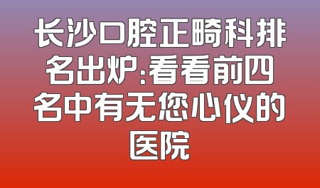 长沙口腔正畸科排名出炉：看看前四名中有无您心仪的医院