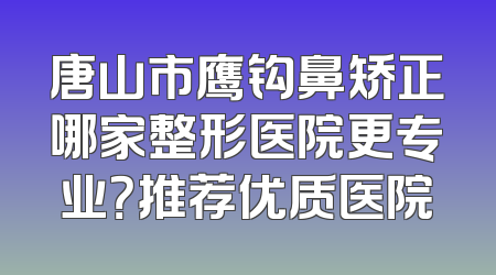 唐山市鹰钩鼻矫正哪家整形医院更专业？推荐优质医院