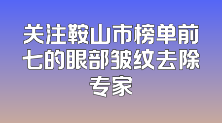 关注鞍山市榜单前七的眼部皱纹去除专家