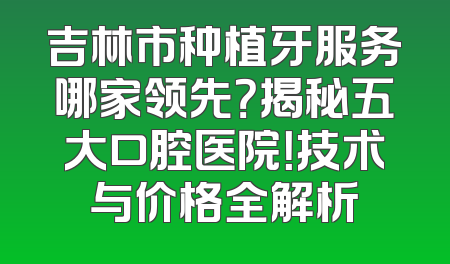 吉林市种植牙服务哪家领先？揭秘五大口腔医院！技术与价格全解析