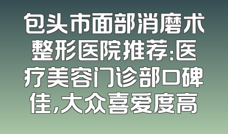 包头市面部消磨术整形医院推荐：医疗美容门诊部口碑佳，大众喜爱度高