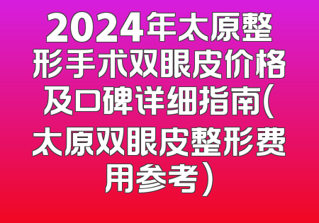 2024年太原整形手术双眼皮价格及口碑详细指南（太原双眼皮整形费用参考）