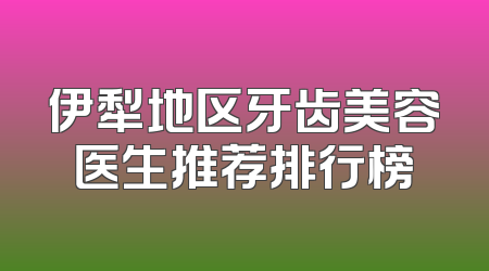 伊犁地区牙齿美容医生推荐排行榜