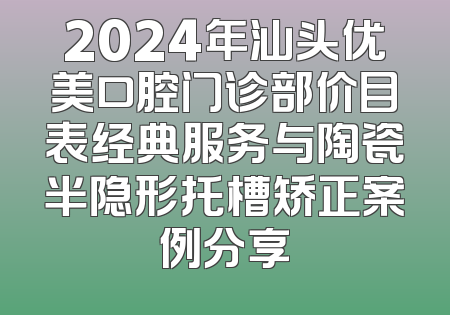 2024年汕头优美口腔门诊部价目表经典服务与陶瓷半隐形托槽矫正案例分享