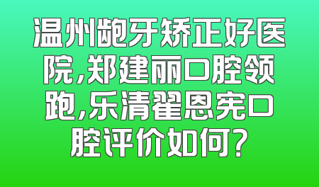 温州龅牙矫正好医院，郑建丽口腔领跑，乐清翟恩宪口腔评价如何？