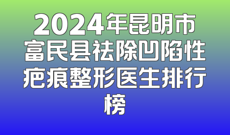 2024年昆明市富民县祛除凹陷性疤痕整形医生排行榜