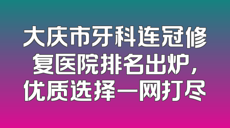 大庆市牙科连冠修复医院排名出炉，优质选择一网打尽