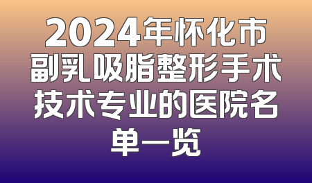 2024年怀化市副乳吸脂整形手术技术专业的医院名单一览