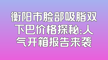 衡阳市脸部吸脂双下巴价格探秘：人气开箱报告来袭