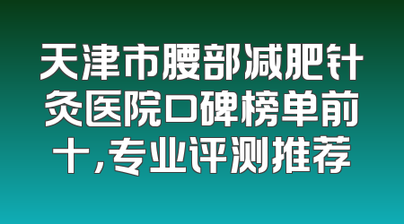 天津市腰部减肥针灸医院口碑榜单前十，专业评测推荐