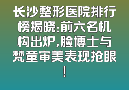 长沙整形医院排行榜揭晓：前六名机构出炉，脸博士与梵童审美表现抢眼！