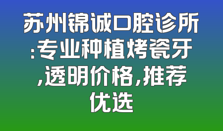 苏州锦诚口腔诊所：专业种植烤瓷牙，透明价格，推荐优选