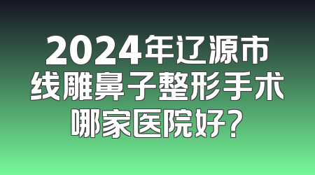2024年辽源市线雕鼻子整形手术哪家医院好？