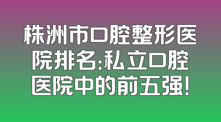 株洲市口腔整形医院排名：私立口腔医院中的前五强！