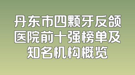 丹东市四颗牙反颌医院前十强榜单及知名机构概览