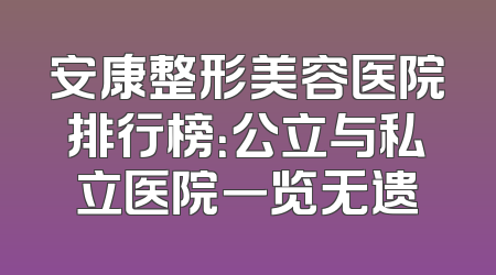 安康整形美容医院排行榜：公立与私立医院一览无遗