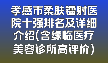 孝感市柔肤镭射医院十强排名及详细介绍（含缘临医疗美容诊所高评价）