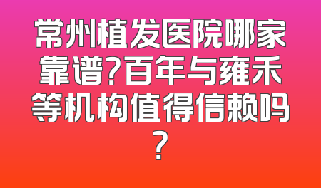 常州植发医院哪家靠谱？百年与雍禾等机构值得信赖吗？