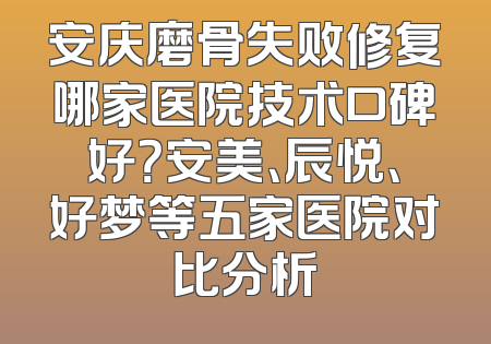 安庆磨骨失败修复哪家医院技术口碑好？安美、辰悦、好梦等五家医院对比分析