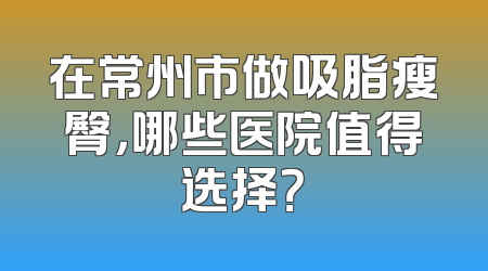 在常州市做吸脂瘦臀，哪些医院值得选择？