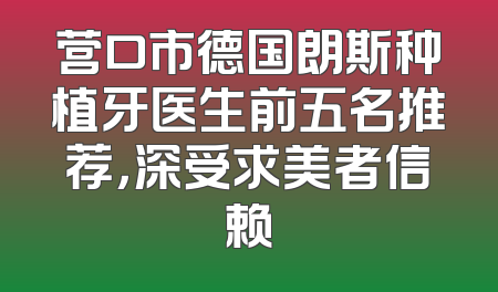 营口市德国朗斯种植牙医生前五名推荐，深受求美者信赖