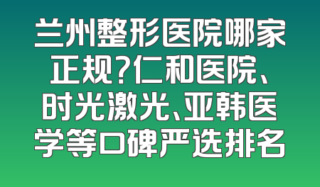 兰州整形医院哪家正规？仁和医院、时光激光、亚韩医学等口碑严选排名
