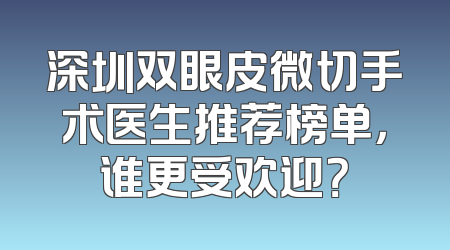 深圳双眼皮微切手术医生推荐榜单，谁更受欢迎？