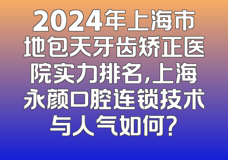 2024年上海市地包天牙齿矫正医院实力排名，上海永颜口腔连锁技术与人气如何？