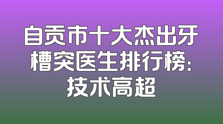自贡市十大杰出牙槽突医生排行榜：技术高超