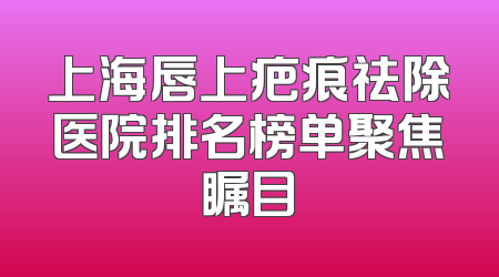 上海唇上疤痕祛除医院排名榜单聚焦瞩目