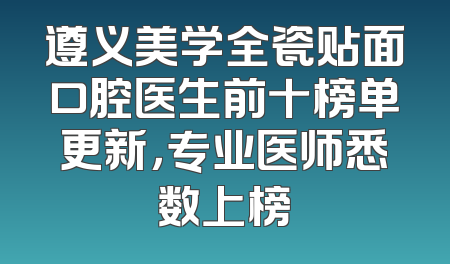 遵义美学全瓷贴面口腔医生前十榜单更新，专业医师悉数上榜