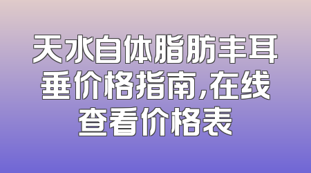 天水自体脂肪丰耳垂价格指南，在线查看价格表