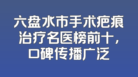 六盘水市手术疤痕治疗名医榜前十，口碑传播广泛