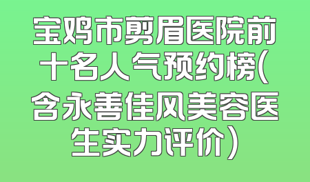 宝鸡市剪眉医院前十名人气预约榜（含永善佳风美容医生实力评价）