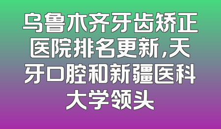 乌鲁木齐牙齿矫正医院排名更新，天牙口腔和新疆医科大学领头