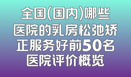 全国（国内）哪些医院的乳房松弛矫正服务好前50名医院评价概览