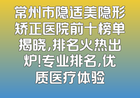 常州市隐适美隐形矫正医院前十榜单揭晓，排名火热出炉！专业排名，优质医疗体验