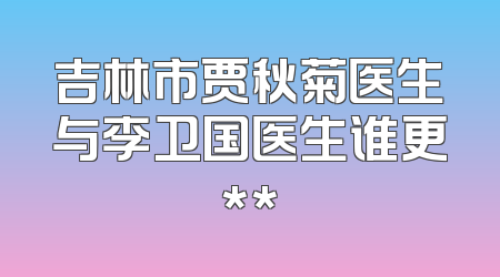 吉林市贾秋菊医生与李卫国医生谁更**