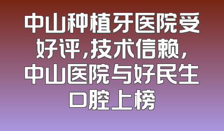 中山种植牙医院受好评，技术信赖，中山医院与好民生口腔上榜