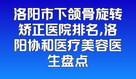 洛阳市下颌骨旋转矫正医院排名，洛阳协和医疗美容医生盘点