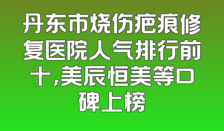 丹东市烧伤疤痕修复医院人气排行前十，美辰恒美等口碑上榜