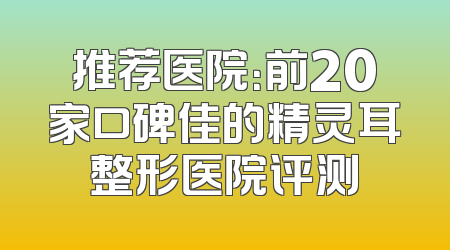 推荐医院：前20家口碑佳的精灵耳整形医院评测
