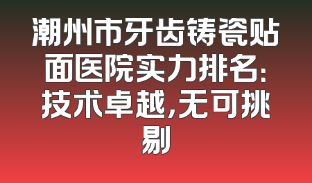 潮州市牙齿铸瓷贴面医院实力排名：技术卓越，无可挑剔