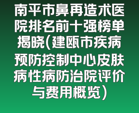 南平市鼻再造术医院排名前十强榜单揭晓（建瓯市疾病预防控制中心皮肤病性病防治院评价与费用概览）
